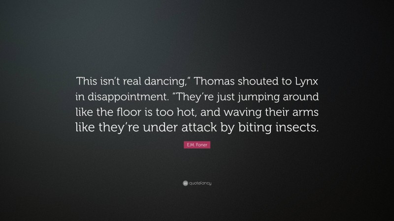 E.M. Foner Quote: “This isn’t real dancing,” Thomas shouted to Lynx in disappointment. “They’re just jumping around like the floor is too hot, and waving their arms like they’re under attack by biting insects.”