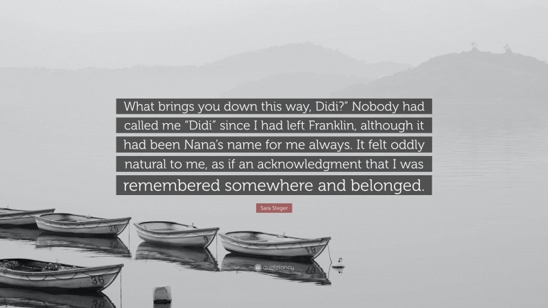 Sara Steger Quote: “What brings you down this way, Didi?” Nobody had called me “Didi” since I had left Franklin, although it had been Nana’s name for me always. It felt oddly natural to me, as if an acknowledgment that I was remembered somewhere and belonged.”