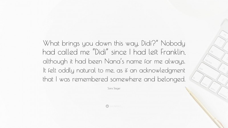 Sara Steger Quote: “What brings you down this way, Didi?” Nobody had called me “Didi” since I had left Franklin, although it had been Nana’s name for me always. It felt oddly natural to me, as if an acknowledgment that I was remembered somewhere and belonged.”