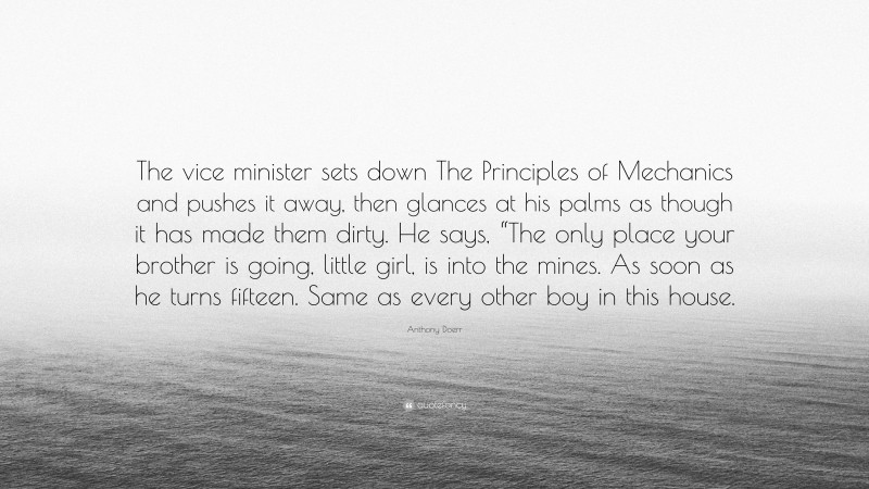 Anthony Doerr Quote: “The vice minister sets down The Principles of Mechanics and pushes it away, then glances at his palms as though it has made them dirty. He says, “The only place your brother is going, little girl, is into the mines. As soon as he turns fifteen. Same as every other boy in this house.”