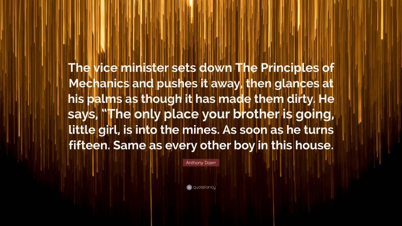 Anthony Doerr Quote: “The vice minister sets down The Principles of Mechanics and pushes it away, then glances at his palms as though it has made them dirty. He says, “The only place your brother is going, little girl, is into the mines. As soon as he turns fifteen. Same as every other boy in this house.”