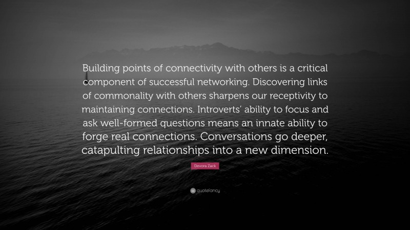 Devora Zack Quote: “Building points of connectivity with others is a critical component of successful networking. Discovering links of commonality with others sharpens our receptivity to maintaining connections. Introverts’ ability to focus and ask well-formed questions means an innate ability to forge real connections. Conversations go deeper, catapulting relationships into a new dimension.”
