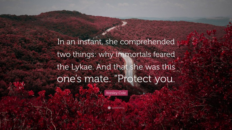 Kresley Cole Quote: “In an instant, she comprehended two things: why immortals feared the Lykae. And that she was this one’s mate. “Protect you.”