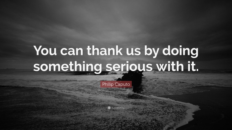 Philip Caputo Quote: “You can thank us by doing something serious with it.”