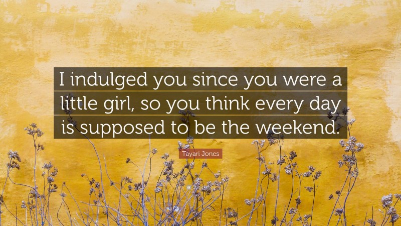 Tayari Jones Quote: “I indulged you since you were a little girl, so you think every day is supposed to be the weekend.”