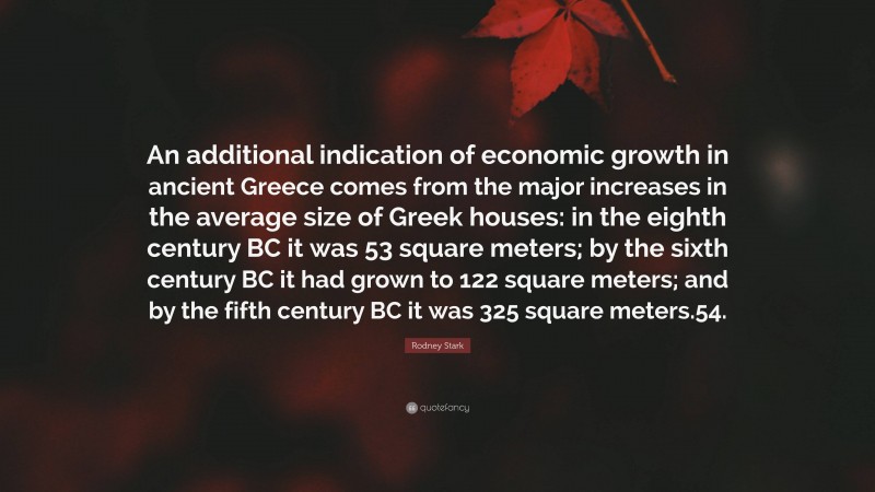 Rodney Stark Quote: “An additional indication of economic growth in ancient Greece comes from the major increases in the average size of Greek houses: in the eighth century BC it was 53 square meters; by the sixth century BC it had grown to 122 square meters; and by the fifth century BC it was 325 square meters.54.”