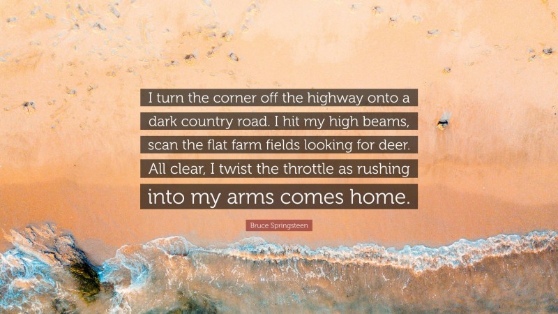 Bruce Springsteen Quote: “I turn the corner off the highway onto a dark country road. I hit my high beams, scan the flat farm fields looking for deer. All clear, I twist the throttle as rushing into my arms comes home.”
