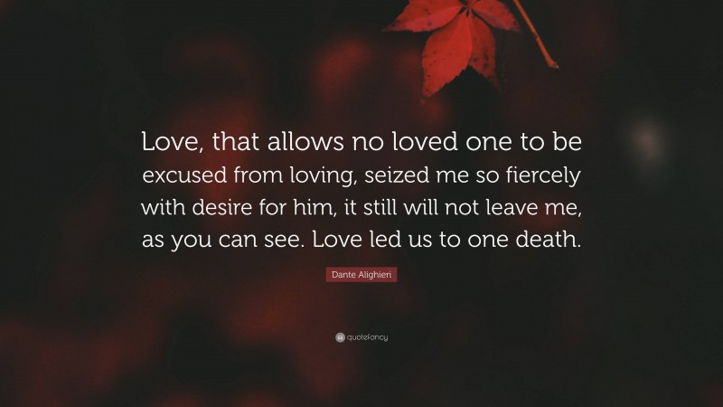 Dante Alighieri Quote: “Love, that allows no loved one to be excused from loving, seized me so fiercely with desire for him, it still will not leave me, as you can see. Love led us to one death.”