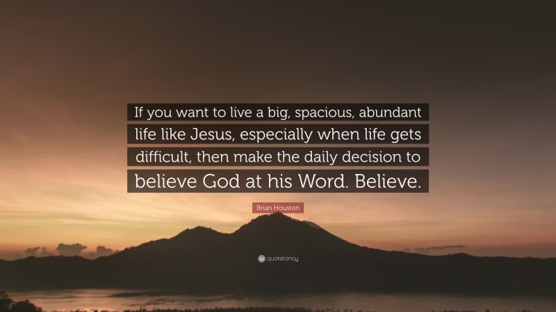Brian Houston Quote: “If you want to live a big, spacious, abundant life like Jesus, especially when life gets difficult, then make the daily decision to believe God at his Word. Believe.”