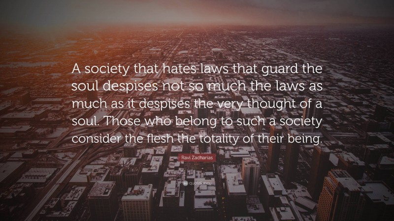 Ravi Zacharias Quote: “A society that hates laws that guard the soul despises not so much the laws as much as it despises the very thought of a soul. Those who belong to such a society consider the flesh the totality of their being.”