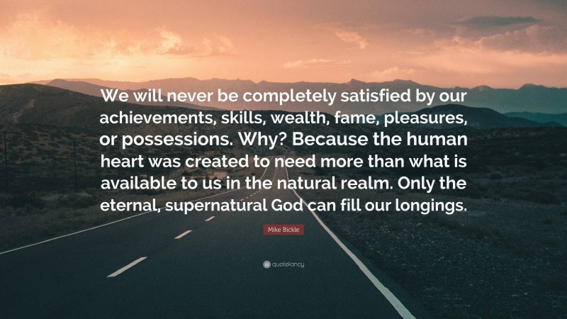 Mike Bickle Quote: “We will never be completely satisfied by our achievements, skills, wealth, fame, pleasures, or possessions. Why? Because the human heart was created to need more than what is available to us in the natural realm. Only the eternal, supernatural God can fill our longings.”