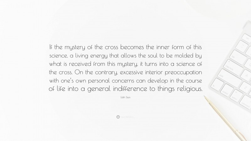 Edith Stein Quote: “If the mystery of the cross becomes the inner form of this science, a living energy that allows the soul to be molded by what is received from this mystery, it turns into a science of the cross. On the contrary, excessive interior preoccupation with one’s own personal concerns can develop in the course of life into a general indifference to things religious.”