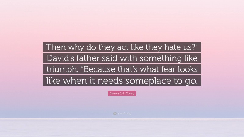 James S.A. Corey Quote: “Then why do they act like they hate us?” David’s father said with something like triumph. “Because that’s what fear looks like when it needs someplace to go.”