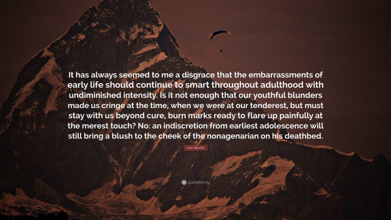 John Banville Quote: “It has always seemed to me a disgrace that the embarrassments of early life should continue to smart throughout adulthood with undiminished intensity. Is it not enough that our youthful blunders made us cringe at the time, when we were at our tenderest, but must stay with us beyond cure, burn marks ready to flare up painfully at the merest touch? No: an indiscretion from earliest adolescence will still bring a blush to the cheek of the nonagenarian on his deathbed.”