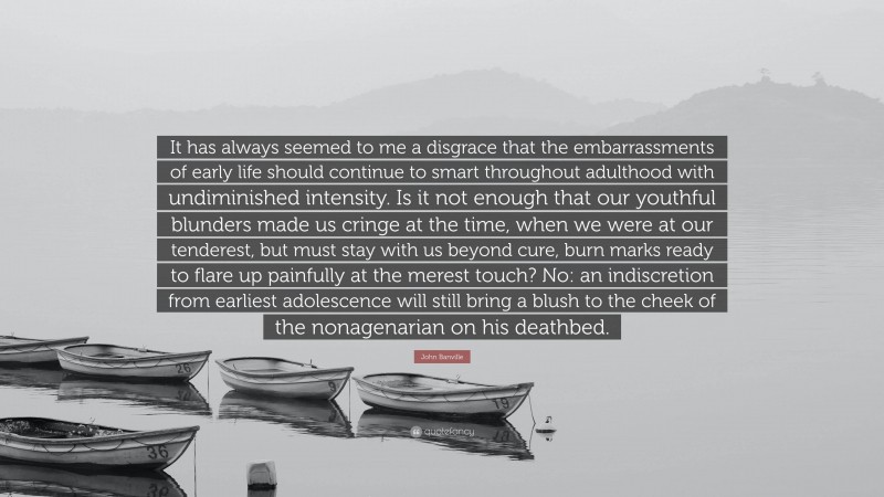 John Banville Quote: “It has always seemed to me a disgrace that the embarrassments of early life should continue to smart throughout adulthood with undiminished intensity. Is it not enough that our youthful blunders made us cringe at the time, when we were at our tenderest, but must stay with us beyond cure, burn marks ready to flare up painfully at the merest touch? No: an indiscretion from earliest adolescence will still bring a blush to the cheek of the nonagenarian on his deathbed.”