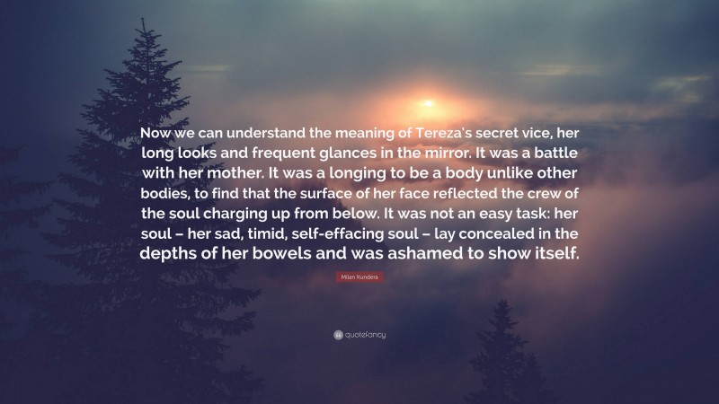 Milan Kundera Quote: “Now we can understand the meaning of Tereza’s secret vice, her long looks and frequent glances in the mirror. It was a battle with her mother. It was a longing to be a body unlike other bodies, to find that the surface of her face reflected the crew of the soul charging up from below. It was not an easy task: her soul – her sad, timid, self-effacing soul – lay concealed in the depths of her bowels and was ashamed to show itself.”