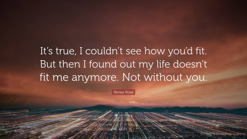 Renee Rose Quote: “It’s true, I couldn’t see how you’d fit. But then I found out my life doesn’t fit me anymore. Not without you.”