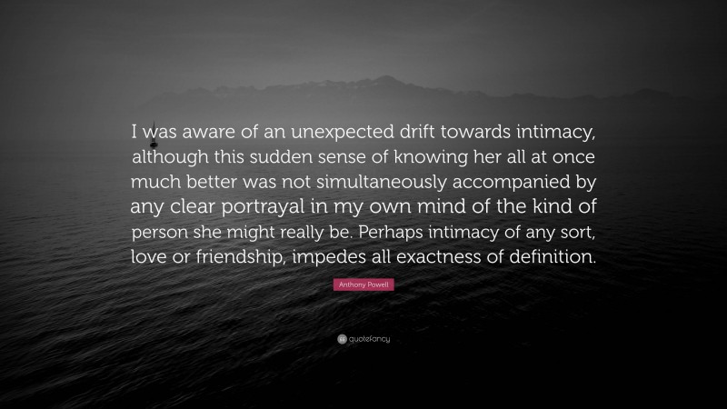 Anthony Powell Quote: “I was aware of an unexpected drift towards intimacy, although this sudden sense of knowing her all at once much better was not simultaneously accompanied by any clear portrayal in my own mind of the kind of person she might really be. Perhaps intimacy of any sort, love or friendship, impedes all exactness of definition.”