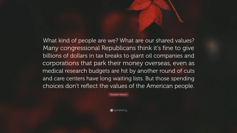 Elizabeth Warren Quote: “What kind of people are we? What are our shared values? Many congressional Republicans think it’s fine to give billions of dollars in tax breaks to giant oil companies and corporations that park their money overseas, even as medical research budgets are hit by another round of cuts and care centers have long waiting lists. But those spending choices don’t reflect the values of the American people.”