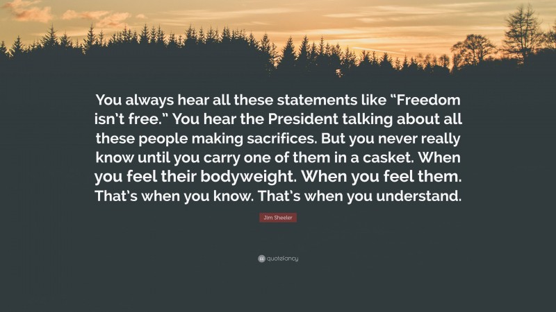 Jim Sheeler Quote: “You always hear all these statements like “Freedom isn’t free.” You hear the President talking about all these people making sacrifices. But you never really know until you carry one of them in a casket. When you feel their bodyweight. When you feel them. That’s when you know. That’s when you understand.”