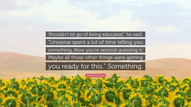 James S.A. Corey Quote: “Shouldn’t let go of being educated,” he said. “Universe spent a lot of time telling you something. Now you’re second-guessing it. Maybe all those other things were getting you ready for this.” Something.”