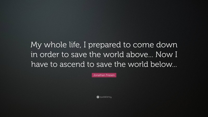 Jonathan Friesen Quote: “My whole life, I prepared to come down in order to save the world above... Now I have to ascend to save the world below...”