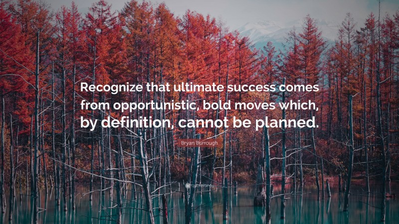 Bryan Burrough Quote: “Recognize that ultimate success comes from opportunistic, bold moves which, by definition, cannot be planned.”
