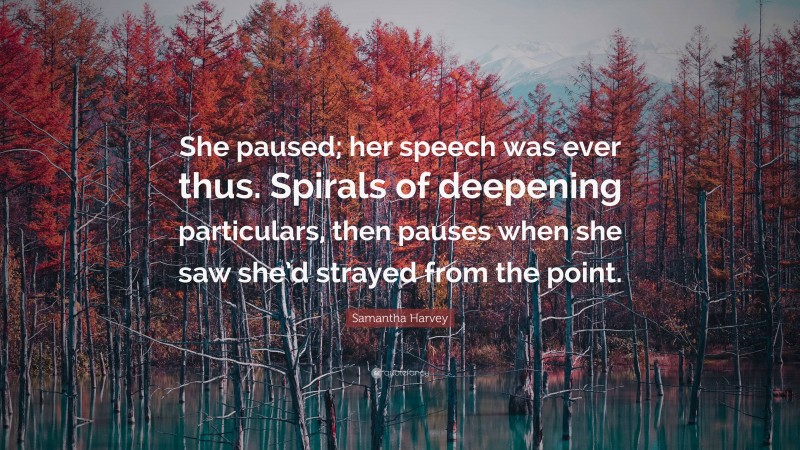 Samantha Harvey Quote: “She paused; her speech was ever thus. Spirals of deepening particulars, then pauses when she saw she’d strayed from the point.”
