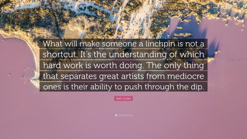 Seth Godin Quote: “What will make someone a linchpin is not a shortcut. It’s the understanding of which hard work is worth doing. The only thing that separates great artists from mediocre ones is their ability to push through the dip.”