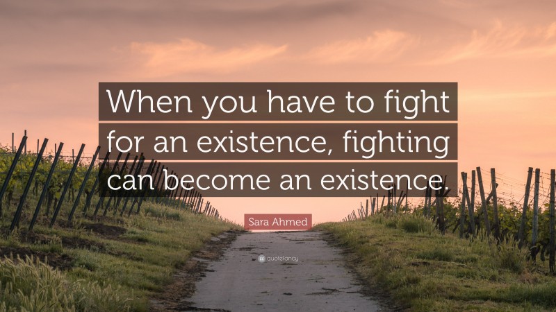 Sara Ahmed Quote: “When you have to fight for an existence, fighting can become an existence.”