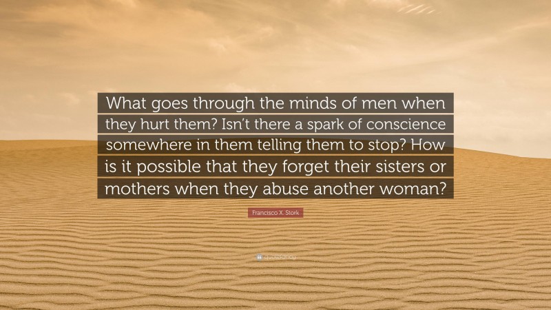 Francisco X. Stork Quote: “What goes through the minds of men when they hurt them? Isn’t there a spark of conscience somewhere in them telling them to stop? How is it possible that they forget their sisters or mothers when they abuse another woman?”