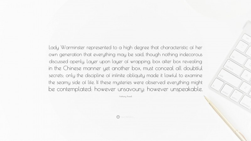 Anthony Powell Quote: “Lady Warminster represented to a high degree that characteristic of her own generation that everything may be said, though nothing indecorous discussed openly. Layer upon layer of wrapping, box after box revealing in the Chinese manner yet another box, must conceal all doubtful secrets; only the discipline of infinite obliquity made it lawful to examine the seamy side of life. If these mysteries were observed everything might be contemplated: however unsavoury: however unspeakable.”