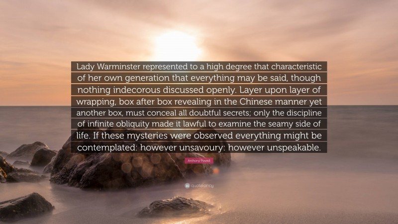 Anthony Powell Quote: “Lady Warminster represented to a high degree that characteristic of her own generation that everything may be said, though nothing indecorous discussed openly. Layer upon layer of wrapping, box after box revealing in the Chinese manner yet another box, must conceal all doubtful secrets; only the discipline of infinite obliquity made it lawful to examine the seamy side of life. If these mysteries were observed everything might be contemplated: however unsavoury: however unspeakable.”