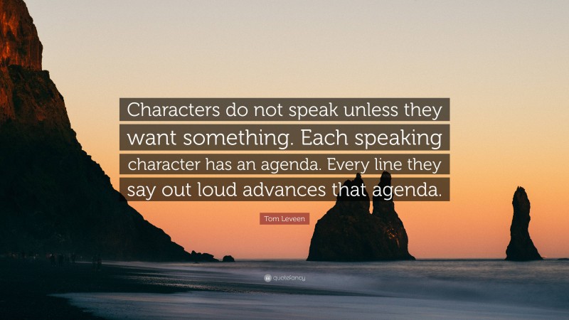 Tom Leveen Quote: “Characters do not speak unless they want something. Each speaking character has an agenda. Every line they say out loud advances that agenda.”