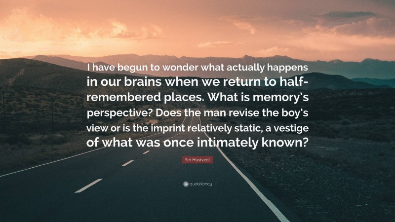Siri Hustvedt Quote: “I have begun to wonder what actually happens in our brains when we return to half-remembered places. What is memory’s perspective? Does the man revise the boy’s view or is the imprint relatively static, a vestige of what was once intimately known?”