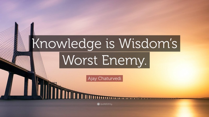Ajay Chaturvedi Quote: “Knowledge is Wisdom’s Worst Enemy.”