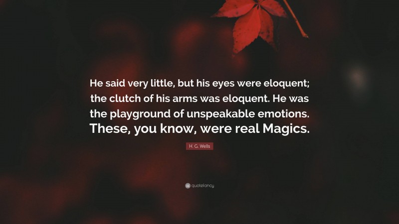 H. G. Wells Quote: “He said very little, but his eyes were eloquent; the clutch of his arms was eloquent. He was the playground of unspeakable emotions. These, you know, were real Magics.”