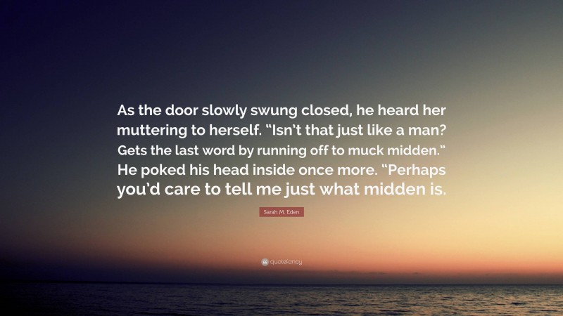 Sarah M. Eden Quote: “As the door slowly swung closed, he heard her muttering to herself. “Isn’t that just like a man? Gets the last word by running off to muck midden.” He poked his head inside once more. “Perhaps you’d care to tell me just what midden is.”