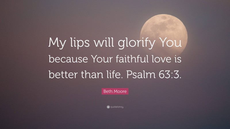 Beth Moore Quote: “My lips will glorify You because Your faithful love is better than life. Psalm 63:3.”