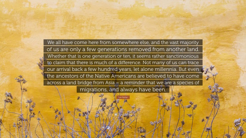 Dan Rather Quote: “We all have come here from somewhere else, and the vast majority of us are only a few generations removed from another land. Whether that is one generation or ten, it seems rather sanctimonious to claim that there is much of a difference. Not many of us can trace our arrival back a few hundred years, let alone millennia. But even the ancestors of the Native Americans are believed to have come across a land bridge from Asia – a reminder that we are a species of migrations, and always have been.”