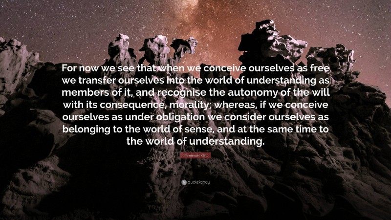 Immanuel Kant Quote: “For now we see that when we conceive ourselves as free we transfer ourselves into the world of understanding as members of it, and recognise the autonomy of the will with its consequence, morality; whereas, if we conceive ourselves as under obligation we consider ourselves as belonging to the world of sense, and at the same time to the world of understanding.”