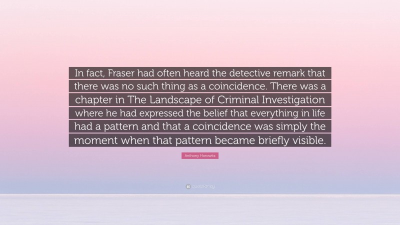 Anthony Horowitz Quote: “In fact, Fraser had often heard the detective remark that there was no such thing as a coincidence. There was a chapter in The Landscape of Criminal Investigation where he had expressed the belief that everything in life had a pattern and that a coincidence was simply the moment when that pattern became briefly visible.”