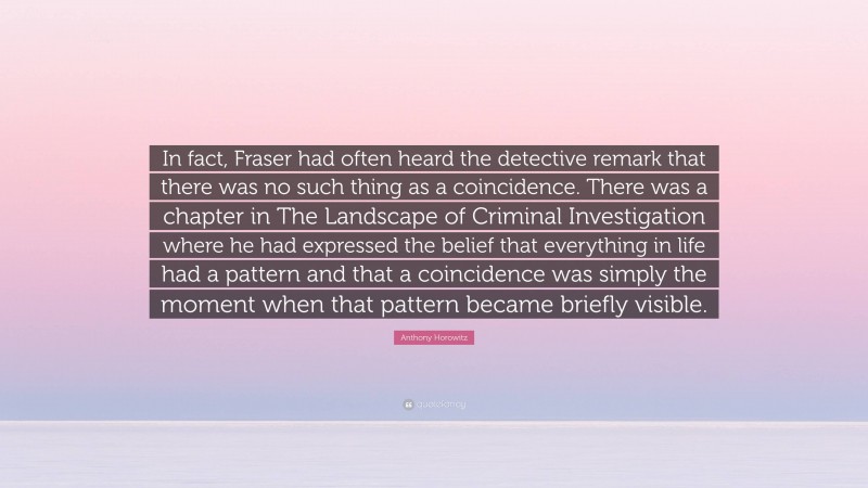 Anthony Horowitz Quote: “In fact, Fraser had often heard the detective remark that there was no such thing as a coincidence. There was a chapter in The Landscape of Criminal Investigation where he had expressed the belief that everything in life had a pattern and that a coincidence was simply the moment when that pattern became briefly visible.”