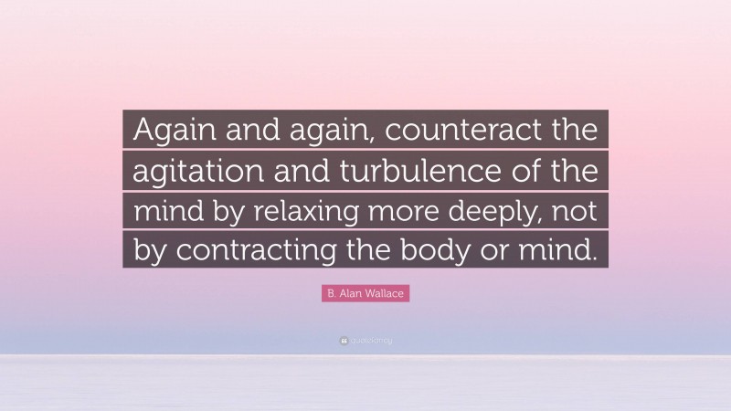 B. Alan Wallace Quote: “Again and again, counteract the agitation and turbulence of the mind by relaxing more deeply, not by contracting the body or mind.”