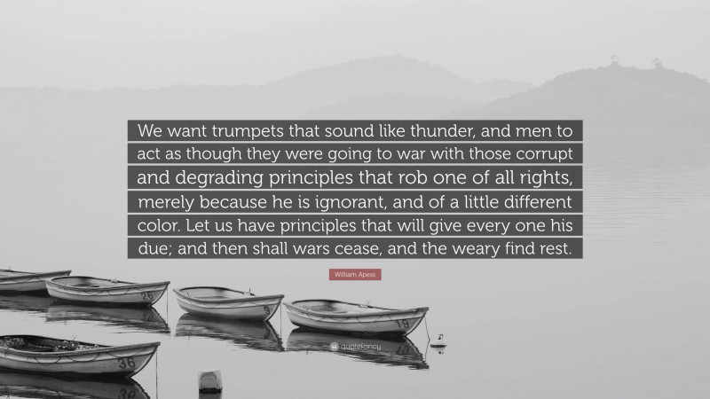 William Apess Quote: “We want trumpets that sound like thunder, and men to act as though they were going to war with those corrupt and degrading principles that rob one of all rights, merely because he is ignorant, and of a little different color. Let us have principles that will give every one his due; and then shall wars cease, and the weary find rest.”