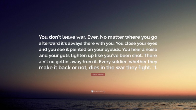 Victor Methos Quote: “You don’t leave war. Ever. No matter where you go afterward it’s always there with you. You close your eyes and you see it painted on your eyelids. You hear a noise and your guts tighten up like you’ve been shot. There ain’t no gettin’ away from it. Every soldier, whether they make it back or not, dies in the war they fight. “I.”