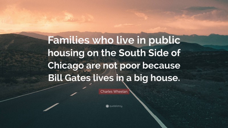 Charles Wheelan Quote: “Families who live in public housing on the South Side of Chicago are not poor because Bill Gates lives in a big house.”