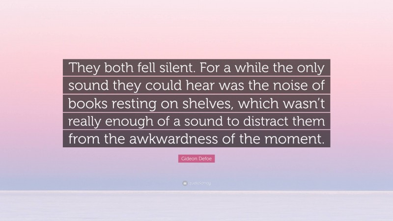 Gideon Defoe Quote: “They both fell silent. For a while the only sound they could hear was the noise of books resting on shelves, which wasn’t really enough of a sound to distract them from the awkwardness of the moment.”