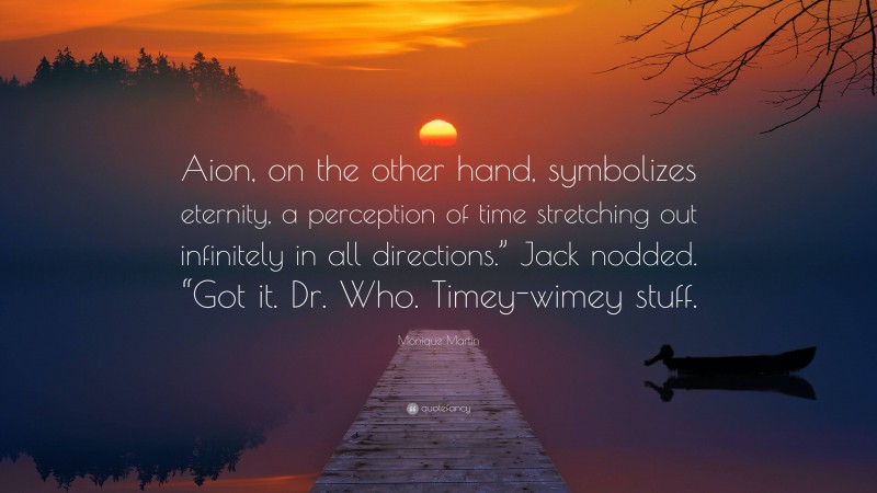 Monique Martin Quote: “Aion, on the other hand, symbolizes eternity, a perception of time stretching out infinitely in all directions.” Jack nodded. “Got it. Dr. Who. Timey-wimey stuff.”