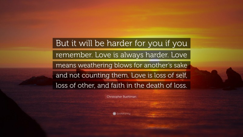 Christopher Buehlman Quote: “But it will be harder for you if you remember. Love is always harder. Love means weathering blows for another’s sake and not counting them. Love is loss of self, loss of other, and faith in the death of loss.”